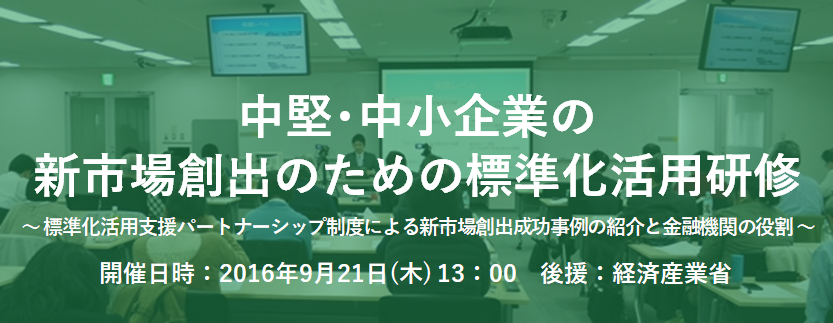 中堅・中小企業の新市場創出のための標準化活用研修 ~標準化活用支援パートナーシップ制度による新市場創出成功事例の紹介と金融機関の役割~ 中堅・中小企業の新市場創出のための標準化活用研修 ~標準化活用支援パートナーシップ制度による新市場創出成功事例の紹介と金融機関の役割~